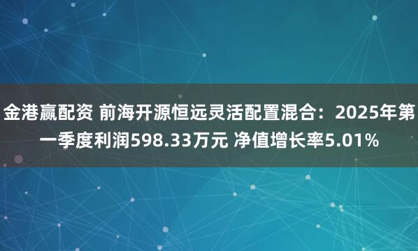 金港赢配资 前海开源恒远灵活配置混合：2025年第一季度利润598.33万元 净值增长率5.01%