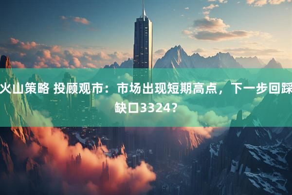火山策略 投顾观市：市场出现短期高点，下一步回踩缺口3324？