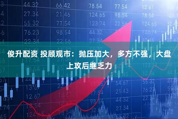 俊升配资 投顾观市：抛压加大，多方不强，大盘上攻后继乏力