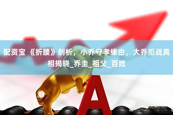 配资宝 《折腰》剖析，小乔守孝缘由，大乔拒战真相揭晓_乔圭_祖父_百姓