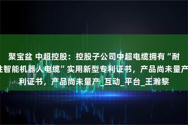 聚宝盆 中超控股：控股子公司中超电缆拥有“耐扭转耐腐蚀型高柔性智能机器人电缆”实用新型专利证书，产品尚未量产_互动_平台_王瀚黎