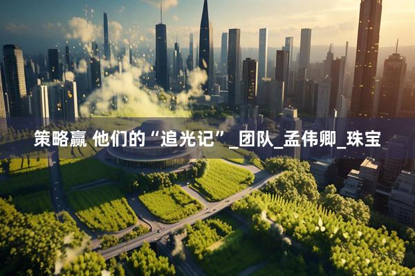 策略赢 他们的“追光记”_团队_孟伟卿_珠宝