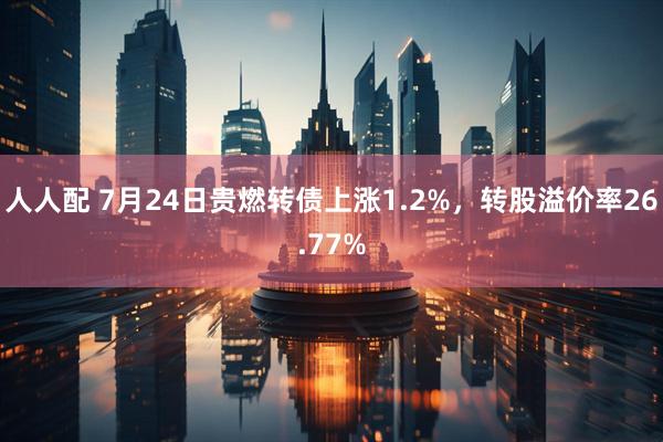 人人配 7月24日贵燃转债上涨1.2%，转股溢价率26.77%