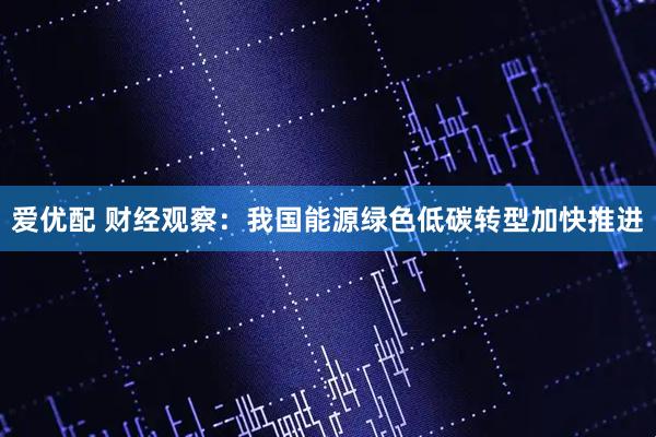 爱优配 财经观察：我国能源绿色低碳转型加快推进