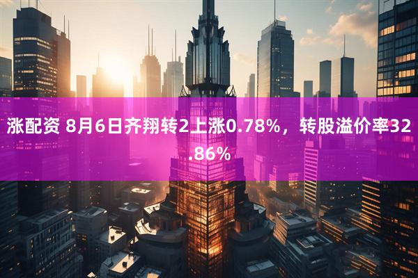 涨配资 8月6日齐翔转2上涨0.78%，转股溢价率32.86%