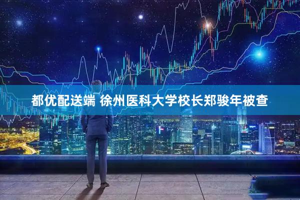都优配送端 徐州医科大学校长郑骏年被查
