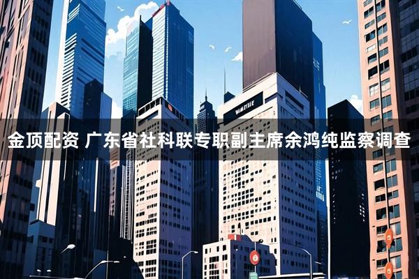 金顶配资 广东省社科联专职副主席余鸿纯监察调查
