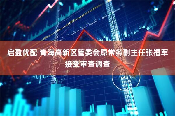 启盈优配 青海高新区管委会原常务副主任张福军接受审查调查