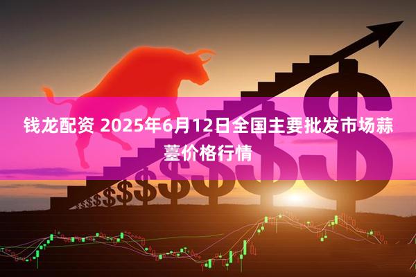 钱龙配资 2025年6月12日全国主要批发市场蒜薹价格行情